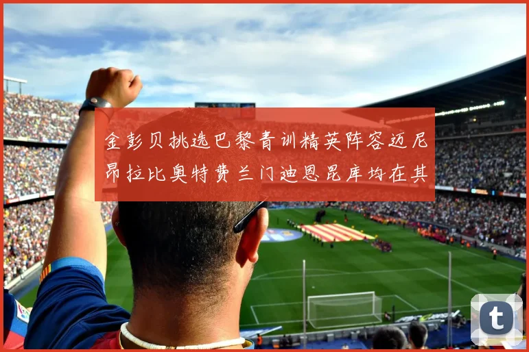金彭贝挑选巴黎青训精英阵容迈尼昂拉比奥特费兰门迪恩昆库均在其中