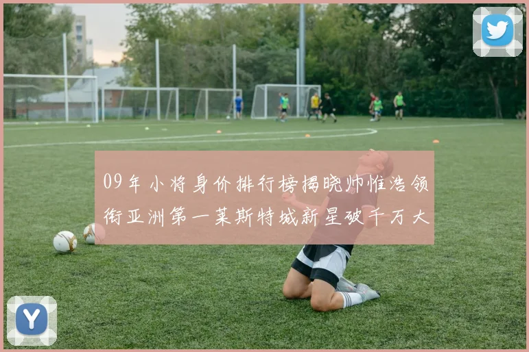 09年小将身价排行榜揭晓帅惟浩领衔亚洲第一莱斯特城新星破千万大关