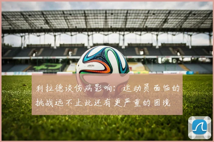 利拉德谈伤病影响：运动员面临的挑战远不止此还有更严重的困境