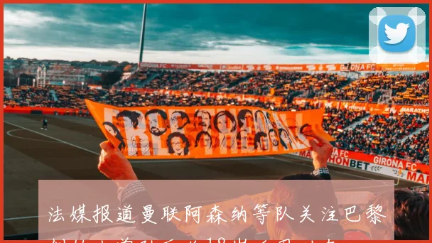 法媒报道曼联阿森纳等队关注巴黎创始人曾孙瓦伦18岁后卫动态