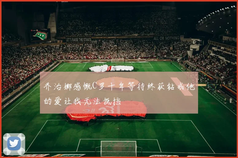 乔治娜感慨C罗十年等待终获钻戒他的爱让我无法抵挡