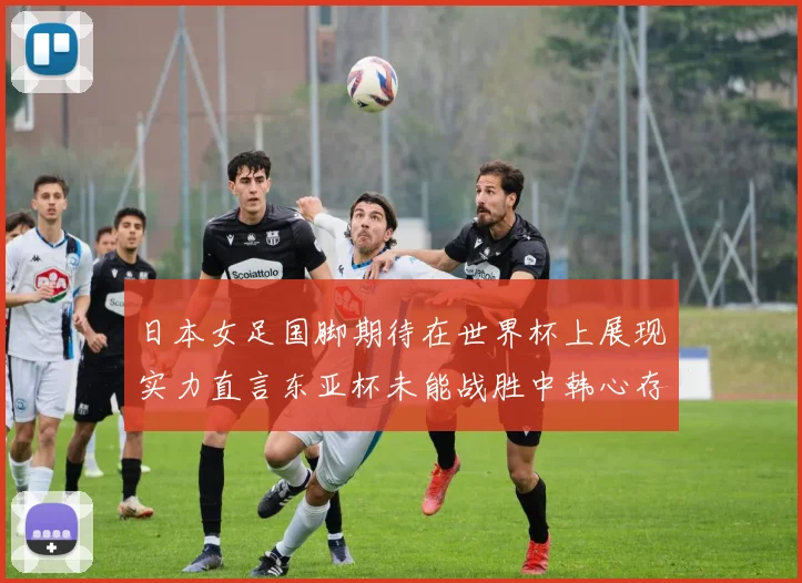 日本女足国脚期待在世界杯上展现实力直言东亚杯未能战胜中韩心存不甘
