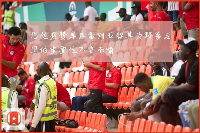 恩佐盛赞库库雷利亚称其为野兽后卫的重要性不言而喻