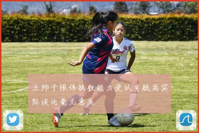 土帅于根伟执教能力受认可脱离实际谈论毫无意义