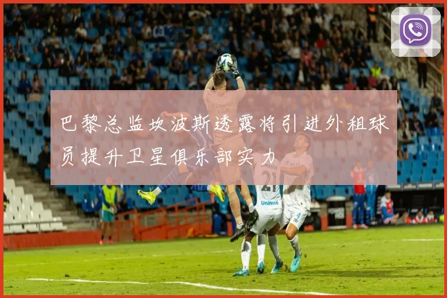 巴黎总监坎波斯透露将引进外租球员提升卫星俱乐部实力