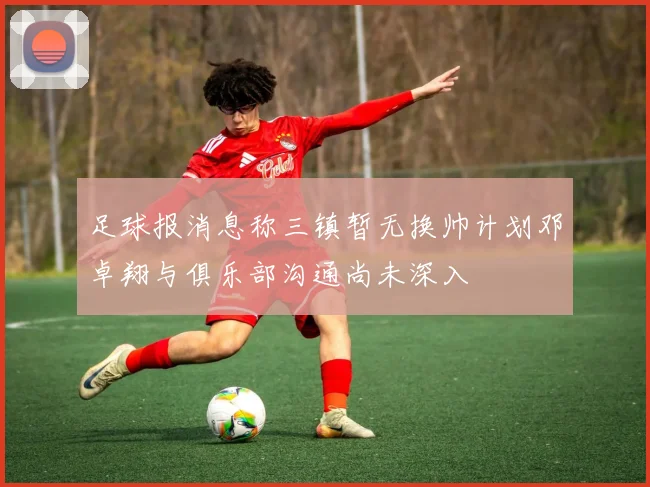 足球报消息称三镇暂无换帅计划邓卓翔与俱乐部沟通尚未深入