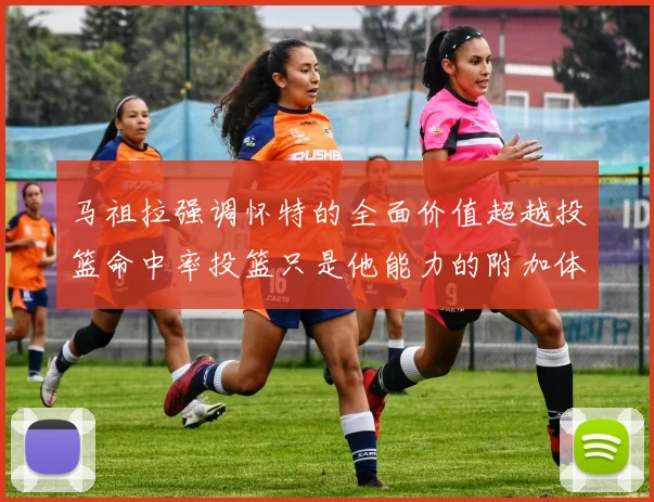 马祖拉强调怀特的全面价值超越投篮命中率投篮只是他能力的附加体现