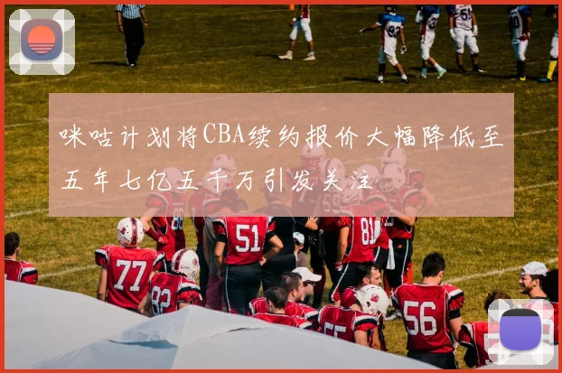 咪咕计划将CBA续约报价大幅降低至五年七亿五千万引发关注
