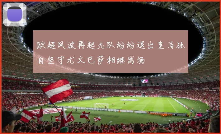 欧超风波再起九队纷纷退出皇马独自坚守尤文巴萨相继离场
