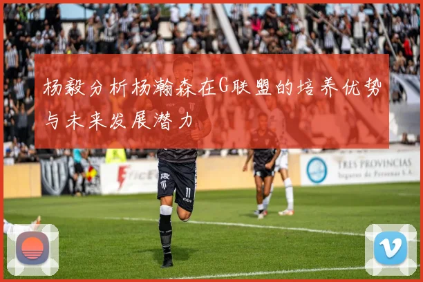 杨毅分析杨瀚森在G联盟的培养优势与未来发展潜力