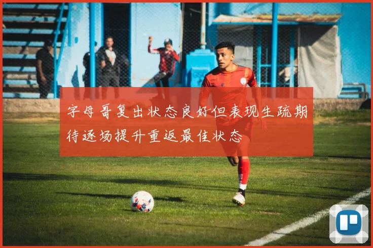 字母哥复出状态良好但表现生疏期待逐场提升重返最佳状态