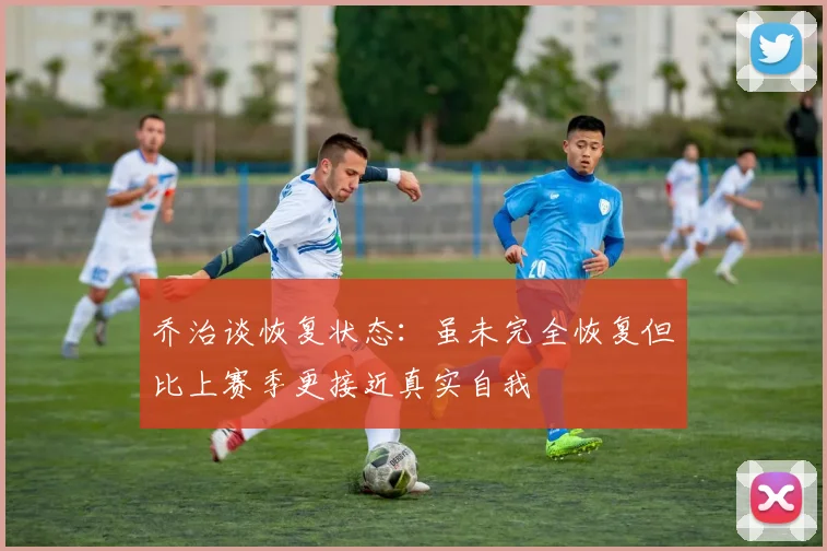 乔治谈恢复状态：虽未完全恢复但比上赛季更接近真实自我