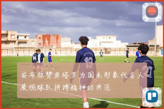 安布称赞劳塔罗为国米形象代言人展现球队拼搏精神的典范