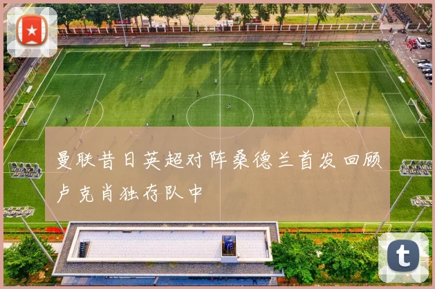 曼联昔日英超对阵桑德兰首发回顾卢克肖独存队中