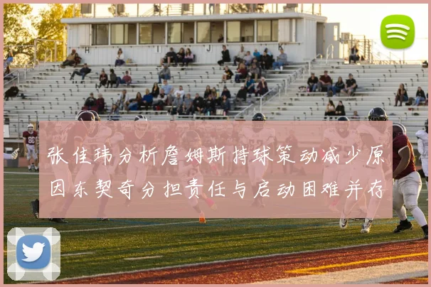 张佳玮分析詹姆斯持球策动减少原因东契奇分担责任与启动困难并存
