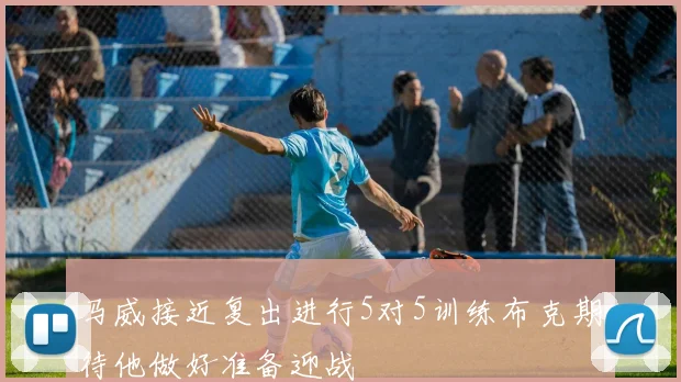 马威接近复出进行5对5训练布克期待他做好准备迎战