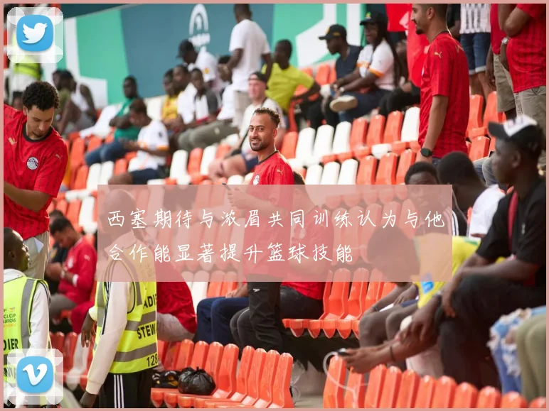 西塞期待与浓眉共同训练认为与他合作能显著提升篮球技能