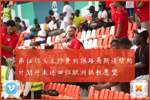 弗拉门戈主帅费利佩路易斯谈续约计划并表达回归欧洲执教愿望