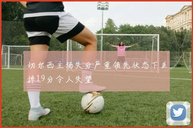 切尔西主场失分严重领先状态下丢掉19分令人失望