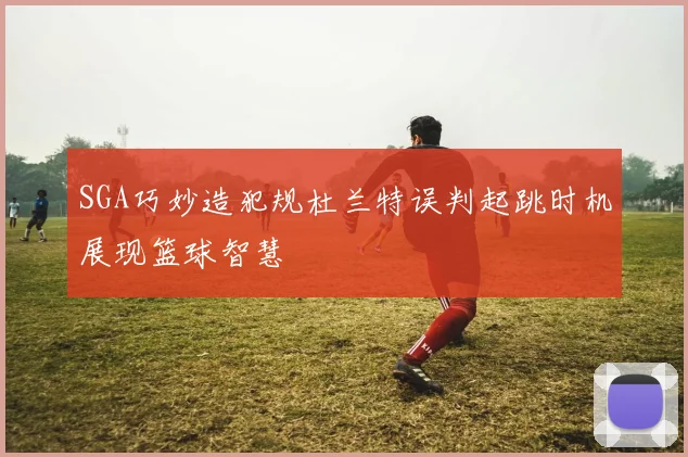 SGA巧妙造犯规杜兰特误判起跳时机展现篮球智慧