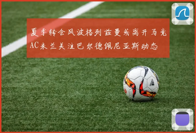 夏季转会风波格列兹曼或离开马竞AC米兰关注巴尔德佩尼亚斯动态
