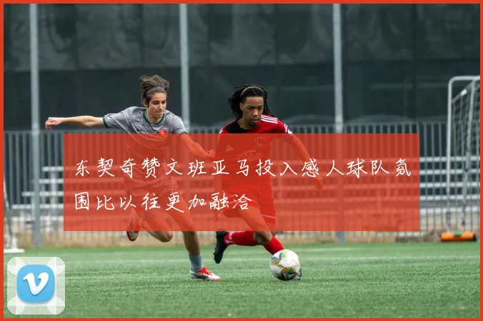 东契奇赞文班亚马投入感人球队氛围比以往更加融洽