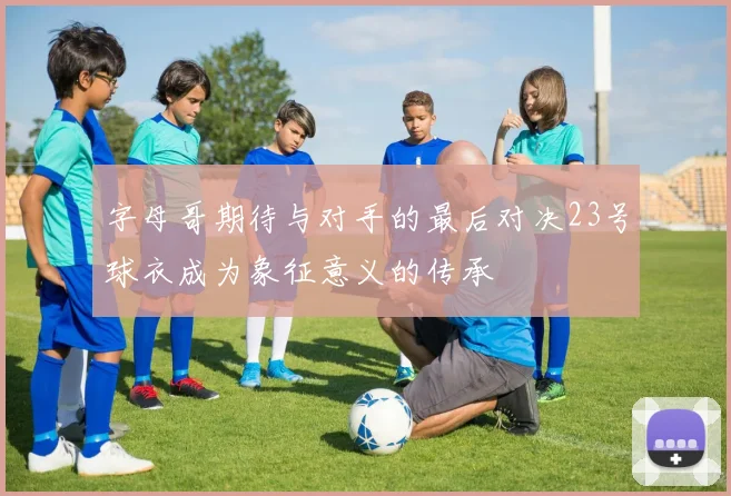 字母哥期待与对手的最后对决23号球衣成为象征意义的传承