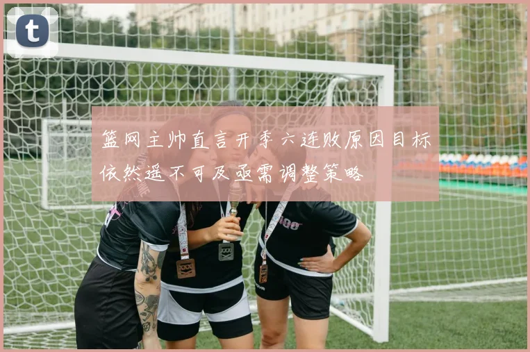 篮网主帅直言开季六连败原因目标依然遥不可及亟需调整策略