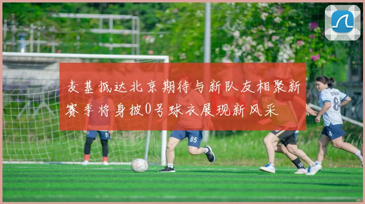 麦基抵达北京期待与新队友相聚新赛季将身披0号球衣展现新风采