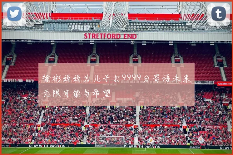 徐彬妈妈为儿子打9999分寄语未来无限可能与希望