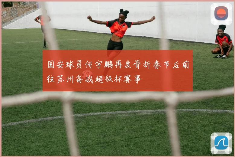 国安球员何宇鹏再度骨折春节后前往苏州备战超级杯赛事