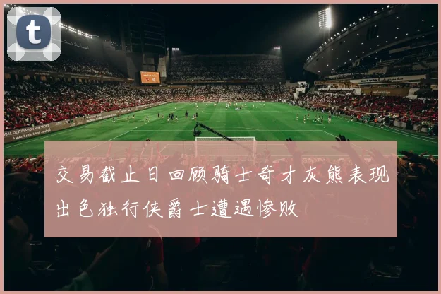 交易截止日回顾骑士奇才灰熊表现出色独行侠爵士遭遇惨败