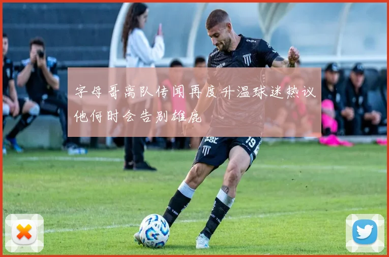 字母哥离队传闻再度升温球迷热议他何时会告别雄鹿