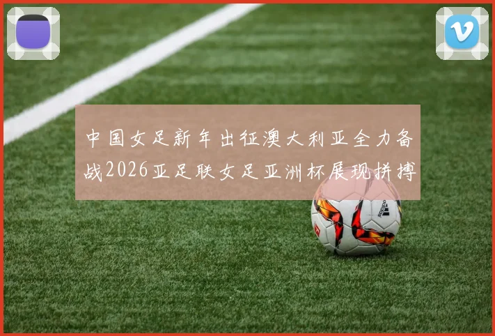 中国女足新年出征澳大利亚全力备战2026亚足联女足亚洲杯展现拼搏精神