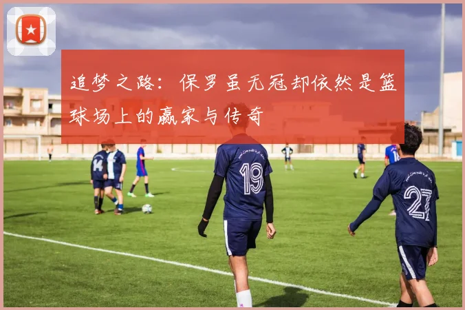 追梦之路：保罗虽无冠却依然是篮球场上的赢家与传奇