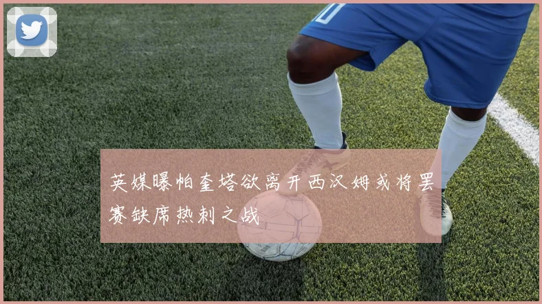 英媒曝帕奎塔欲离开西汉姆或将罢赛缺席热刺之战