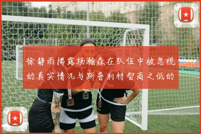 徐静雨揭露杨瀚森在队伍中被忽视的真实情况与斯普利特智商之低的尴尬真相